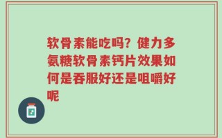 软骨素能吃吗？健力多氨糖软骨素钙片效果如何是吞服好还是咀嚼好呢