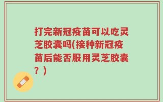 打完新冠疫苗可以吃灵芝胶囊吗(接种新冠疫苗后能否服用灵芝胶囊？)