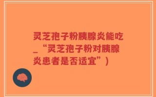 灵芝孢子粉胰腺炎能吃_“灵芝孢子粉对胰腺炎患者是否适宜”)