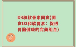 D3和软骨素同食(同食D3和软骨素：促进骨骼健康的完美组合)