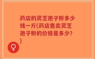 药店的灵芝孢子粉多少钱一斤(药店售卖灵芝孢子粉的价格是多少？)