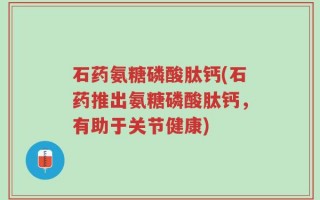 石药氨糖磷酸肽钙(石药推出氨糖磷酸肽钙，有助于关节健康)