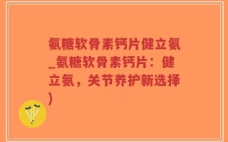 氨糖软骨素钙片健立氨_氨糖软骨素钙片：健立氨，关节养护新选择)