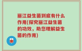 丽江益生菌到底有什么作用(探究丽江益生菌的功效，助您理解益生菌的作用)