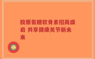 胶原氨糖软骨素招商盛启 共享健康关节新未来