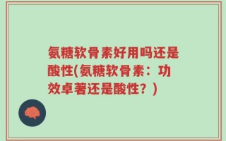 氨糖软骨素好用吗还是酸性(氨糖软骨素：功效卓著还是酸性？)