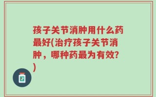 孩子关节消肿用什么药最好(治疗孩子关节消肿，哪种药最为有效？)