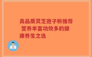 高品质灵芝孢子粉推荐 营养丰富功效多的健康养生之选
