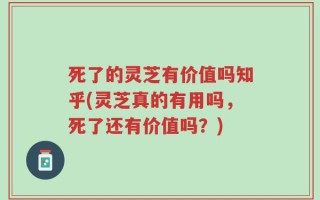死了的灵芝有价值吗知乎(灵芝真的有用吗，死了还有价值吗？)