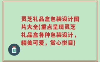 灵芝礼品盒包装设计图片大全(重点呈现灵芝礼品盒各种包装设计，精美可爱，赏心悦目)