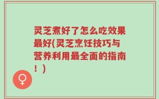 灵芝煮好了怎么吃效果最好(灵芝烹饪技巧与营养利用最全面的指南！)