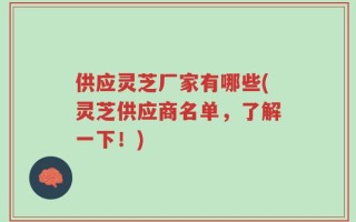 供应灵芝厂家有哪些(灵芝供应商名单，了解一下！)