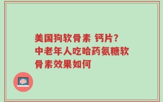 美国狗软骨素 钙片？中老年人吃哈药氨糖软骨素效果如何