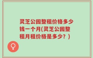 灵芝公园整租价格多少钱一个月(灵芝公园整租月租价格是多少？)