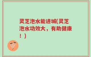 灵芝泡水能进城(灵芝泡水功效大，有助健康！)
