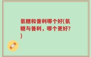 氨糖和普利哪个好(氨糖与普利，哪个更好？)