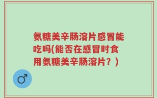 氨糖美辛肠溶片感冒能吃吗(能否在感冒时食用氨糖美辛肠溶片？)