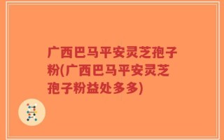 广西巴马平安灵芝孢子粉(广西巴马平安灵芝孢子粉益处多多)