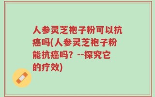 人参灵芝袍子粉可以抗癌吗(人参灵芝袍子粉能抗癌吗？--探究它的疗效)