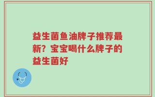 益生菌鱼油牌子推荐最新？宝宝喝什么牌子的益生菌好