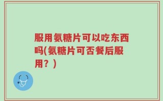 服用氨糖片可以吃东西吗(氨糖片可否餐后服用？)