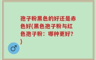 孢子粉黑色的好还是赤色好(黑色孢子粉与红色孢子粉：哪种更好？)