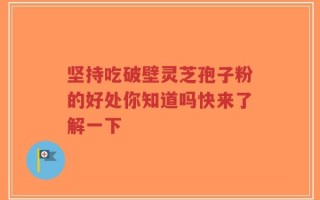 坚持吃破壁灵芝孢子粉的好处你知道吗快来了解一下