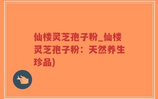 仙楼灵芝孢子粉_仙楼灵芝孢子粉：天然养生珍品)