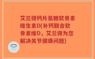 艾兰得钙片氨糖软骨素维生素D(补钙联合软骨素维D，艾兰得为您解决关节健康问题)