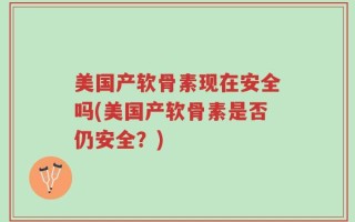 美国产软骨素现在安全吗(美国产软骨素是否仍安全？)