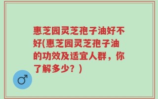 惠芝园灵芝孢子油好不好(惠芝园灵芝孢子油的功效及适宜人群，你了解多少？)