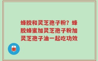 蜂胶和灵芝孢子粉？蜂胶蜂蜜加灵芝孢子粉加灵芝孢子油一起吃功效