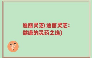 迪丽灵芝(迪丽灵芝：健康的灵药之选)