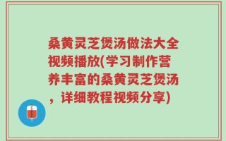 桑黄灵芝煲汤做法大全视频播放(学习制作营养丰富的桑黄灵芝煲汤，详细教程视频分享)