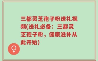 三都灵芝孢子粉送礼视频(送礼必备：三都灵芝孢子粉，健康滋补从此开始)