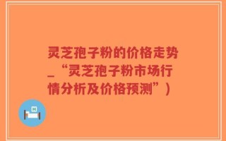 灵芝孢子粉的价格走势_“灵芝孢子粉市场行情分析及价格预测”)