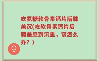 吃氨糖软骨素钙片后膝盖沉(吃软骨素钙片后膝盖感到沉重，该怎么办？)