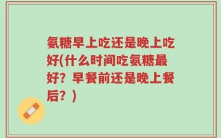 氨糖早上吃还是晚上吃好(什么时间吃氨糖最好？早餐前还是晚上餐后？)