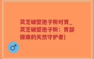 灵芝破壁孢子粉对胃_灵芝破壁孢子粉：胃部健康的天然守护者)