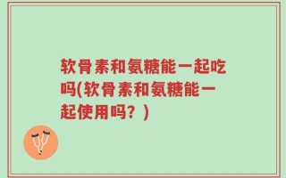 软骨素和氨糖能一起吃吗(软骨素和氨糖能一起使用吗？)