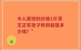 令人震惊的价格1斤灵芝正宗孢子粉到底值多少钱？”