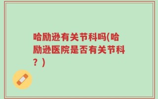 哈励逊有关节科吗(哈励逊医院是否有关节科？)