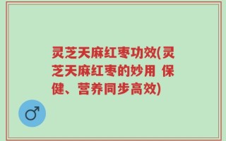 灵芝天麻红枣功效(灵芝天麻红枣的妙用 保健、营养同步高效)
