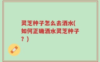 灵芝种子怎么去洒水(如何正确洒水灵芝种子？)