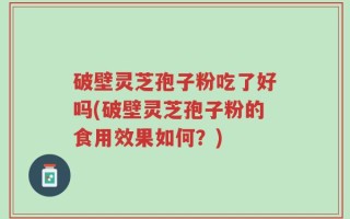 破壁灵芝孢子粉吃了好吗(破壁灵芝孢子粉的食用效果如何？)