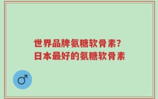 世界品牌氨糖软骨素？日本最好的氨糖软骨素