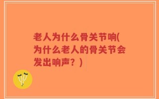 老人为什么骨关节响(为什么老人的骨关节会发出响声？)