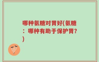 哪种氨糖对胃好(氨糖：哪种有助于保护胃？)