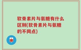 软骨素片与氨糖有什么区别(软骨素片与氨糖的不同点)