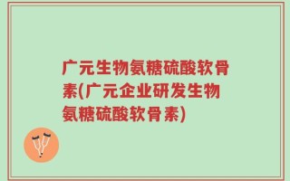 广元生物氨糖硫酸软骨素(广元企业研发生物氨糖硫酸软骨素)